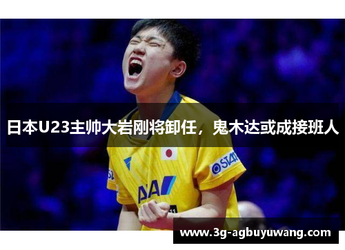 日本U23主帅大岩刚将卸任，鬼木达或成接班人